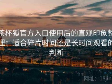 茶杯狐官方入口使用后的直观印象整理：适合碎片时间还是长时间观看的判断
