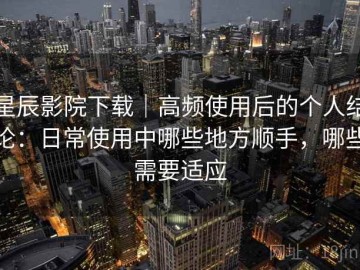 星辰影院下载｜高频使用后的个人结论：日常使用中哪些地方顺手，哪些需要适应