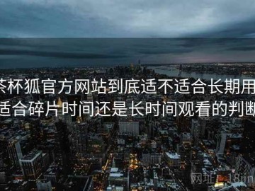 茶杯狐官方网站到底适不适合长期用？适合碎片时间还是长时间观看的判断
