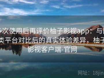 多次使用后再评价柚子影视app：与同类平台对比后的真实体验差异，柚子影视客户端-官网