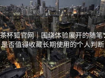 茶杯狐官网｜围绕体验展开的随笔：是否值得收藏长期使用的个人判断