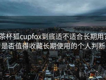 茶杯狐cupfox到底适不适合长期用？是否值得收藏长期使用的个人判断