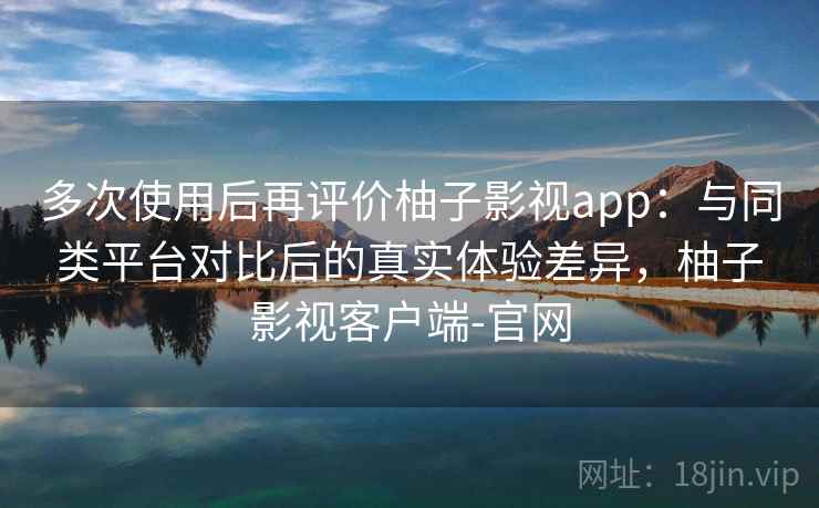 多次使用后再评价柚子影视app：与同类平台对比后的真实体验差异，柚子影视客户端-官网