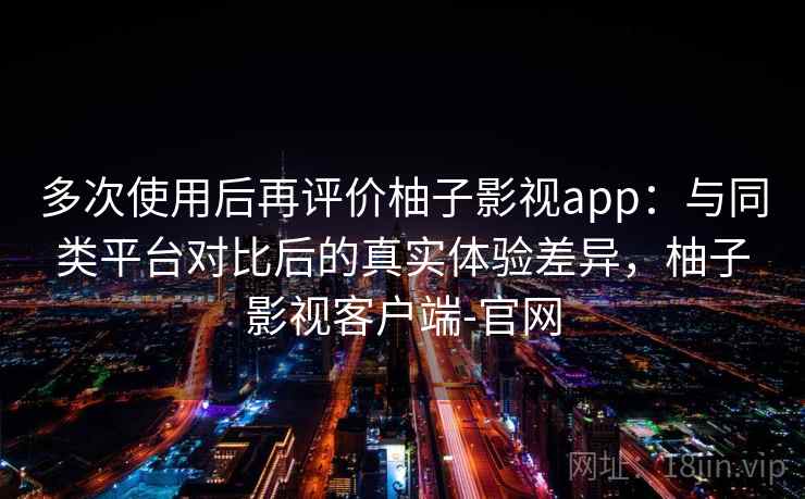 多次使用后再评价柚子影视app：与同类平台对比后的真实体验差异，柚子影视客户端-官网