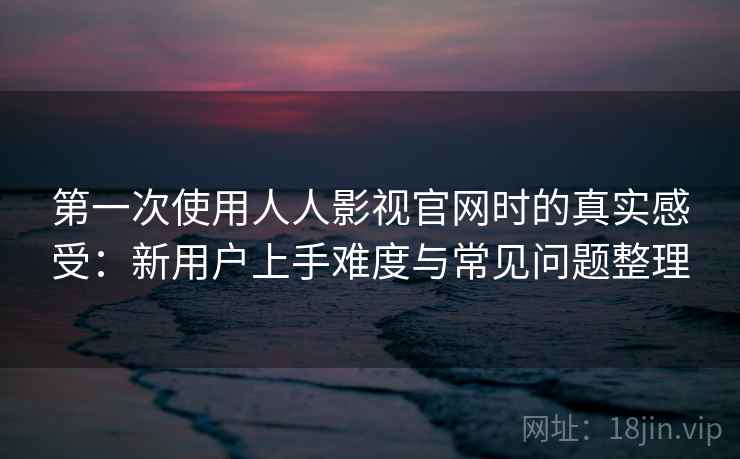 第一次使用人人影视官网时的真实感受：新用户上手难度与常见问题整理