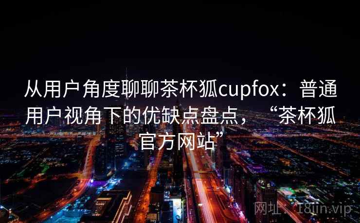 从用户角度聊聊茶杯狐cupfox：普通用户视角下的优缺点盘点，“茶杯狐官方网站”