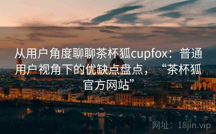从用户角度聊聊茶杯狐cupfox：普通用户视角下的优缺点盘点，“茶杯狐官方网站”