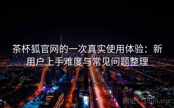 茶杯狐官网的一次真实使用体验:新用户上手难度与常见问题整理 茶杯狐官网的一次真实使用体验:新用户上手难度与常见问题整理