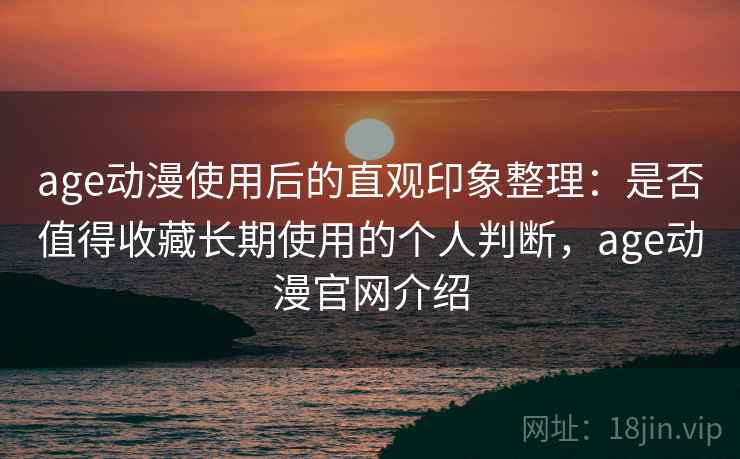 age动漫使用后的直观印象整理：是否值得收藏长期使用的个人判断，age动漫官网介绍
