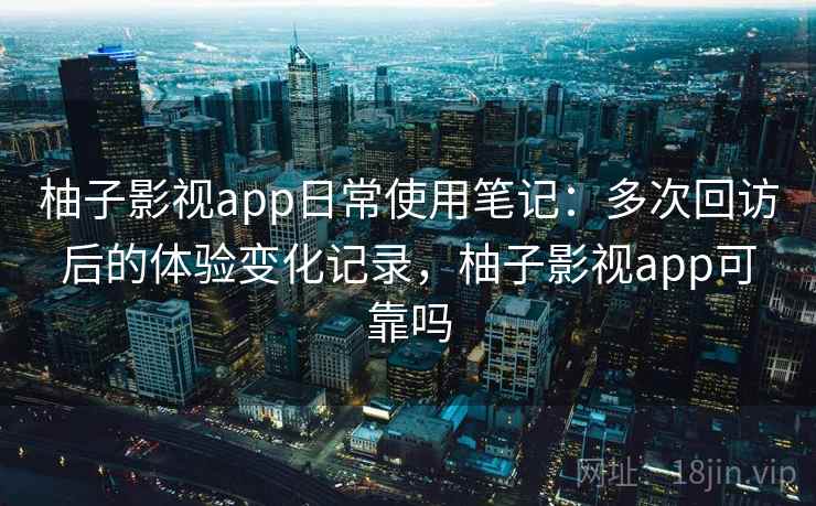 柚子影视app日常使用笔记：多次回访后的体验变化记录，柚子影视app可靠吗