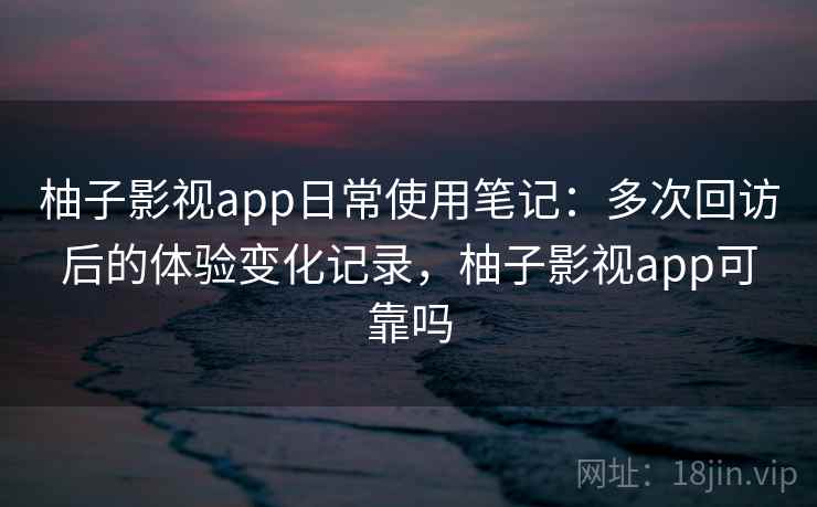 柚子影视app日常使用笔记：多次回访后的体验变化记录，柚子影视app可靠吗