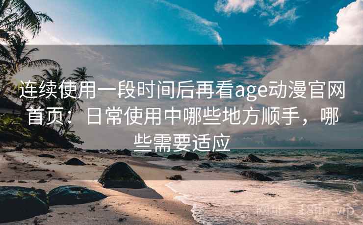 连续使用一段时间后再看age动漫官网首页：日常使用中哪些地方顺手，哪些需要适应