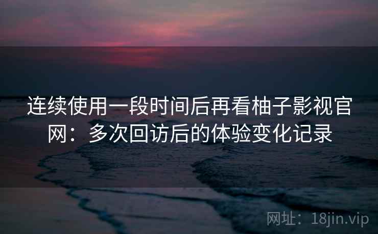 连续使用一段时间后再看柚子影视官网：多次回访后的体验变化记录