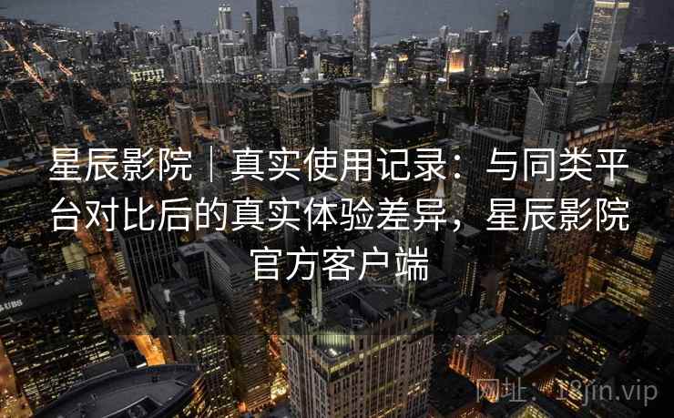 星辰影院｜真实使用记录：与同类平台对比后的真实体验差异，星辰影院官方客户端