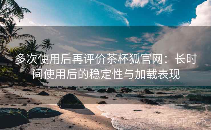 多次使用后再评价茶杯狐官网：长时间使用后的稳定性与加载表现