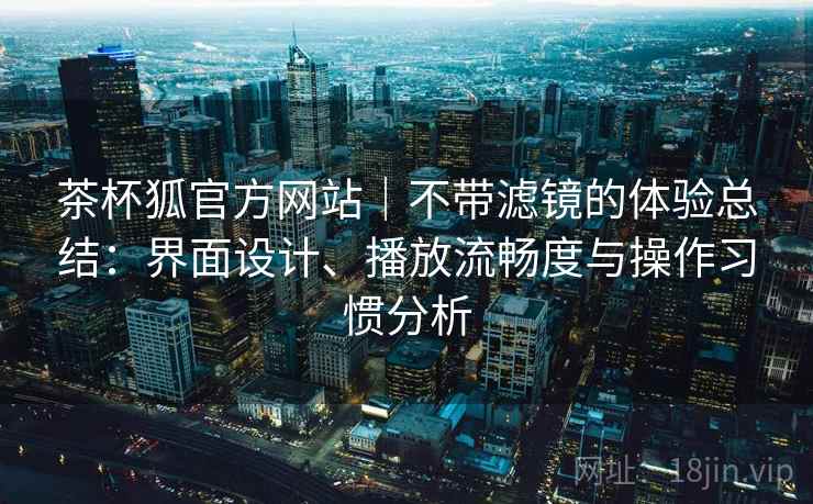 茶杯狐官方网站｜不带滤镜的体验总结：界面设计、播放流畅度与操作习惯分析