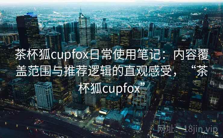 茶杯狐cupfox日常使用笔记：内容覆盖范围与推荐逻辑的直观感受，“茶杯狐cupfox”