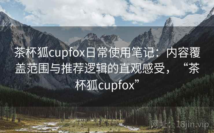 茶杯狐cupfox日常使用笔记：内容覆盖范围与推荐逻辑的直观感受，“茶杯狐cupfox”