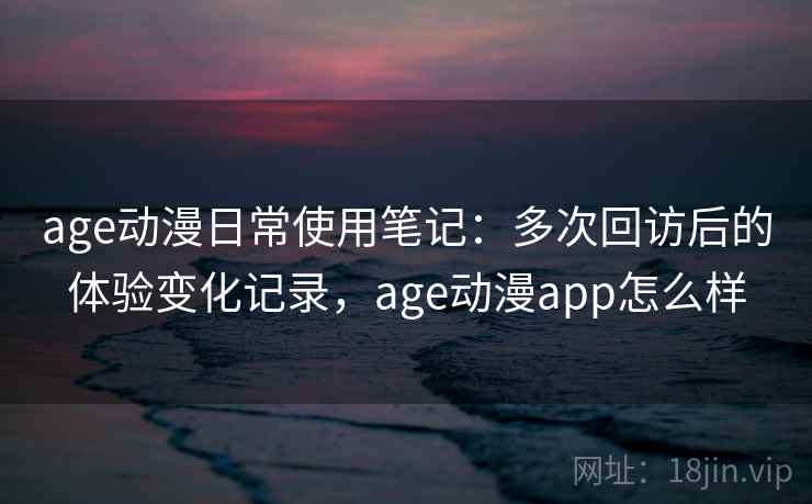 age动漫日常使用笔记：多次回访后的体验变化记录，age动漫app怎么样