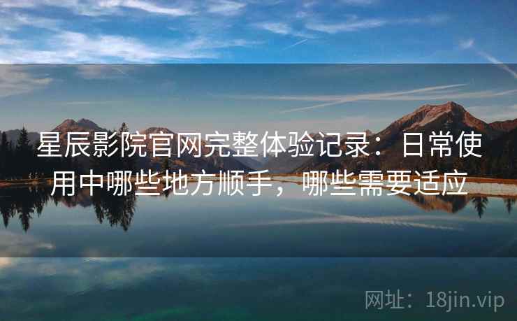 星辰影院官网完整体验记录：日常使用中哪些地方顺手，哪些需要适应