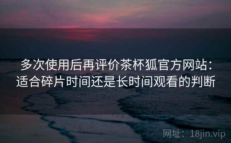多次使用后再评价茶杯狐官方网站：适合碎片时间还是长时间观看的判断