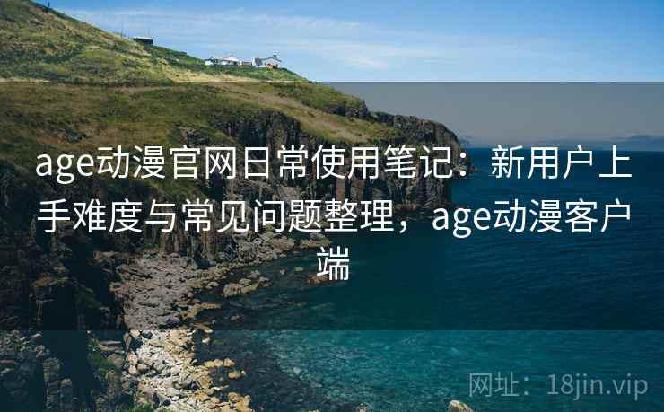 age动漫官网日常使用笔记:新用户上手难度与常见问题整理,age动漫客户端 age动漫官网日常使用笔记:新用户上手难度与常见问题整理,age动漫客户端