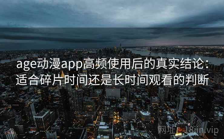 age动漫app高频使用后的真实结论：适合碎片时间还是长时间观看的判断