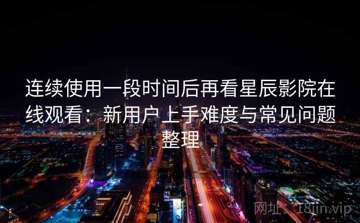 连续使用一段时间后再看星辰影院在线观看：新用户上手难度与常见问题整理