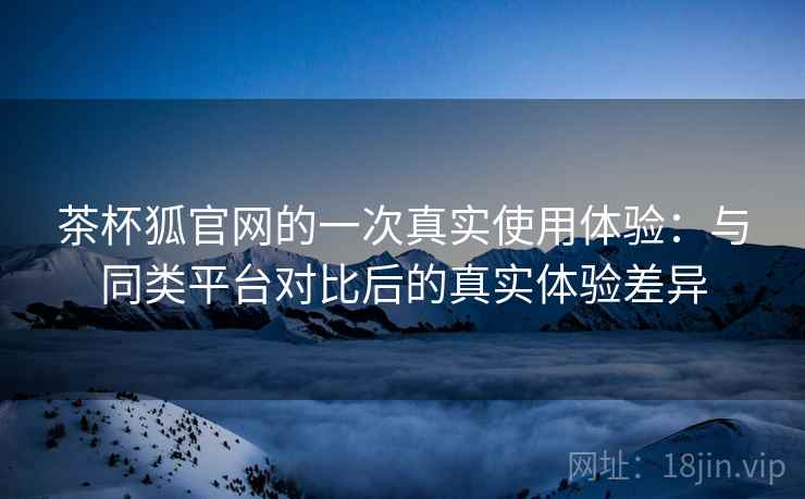 茶杯狐官网的一次真实使用体验:与同类平台对比后的真实体验差异 茶杯狐官网的一次真实使用体验:与同类平台对比后的真实体验差异
