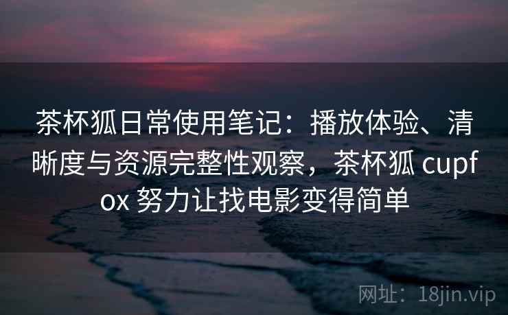 茶杯狐日常使用笔记：播放体验、清晰度与资源完整性观察，茶杯狐 cupfox 努力让找电影变得简单