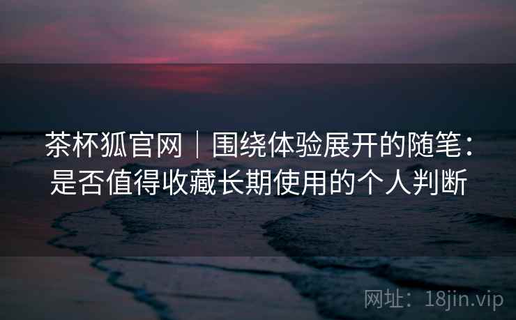 茶杯狐官网｜围绕体验展开的随笔：是否值得收藏长期使用的个人判断