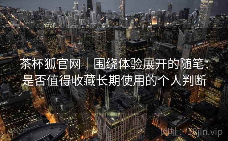 茶杯狐官网｜围绕体验展开的随笔：是否值得收藏长期使用的个人判断