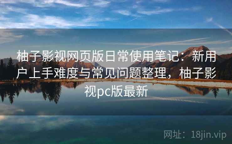 柚子影视网页版日常使用笔记：新用户上手难度与常见问题整理，柚子影视pc版最新