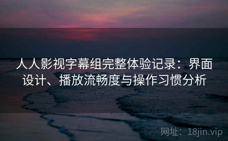 人人影视字幕组完整体验记录：界面设计、播放流畅度与操作习惯分析