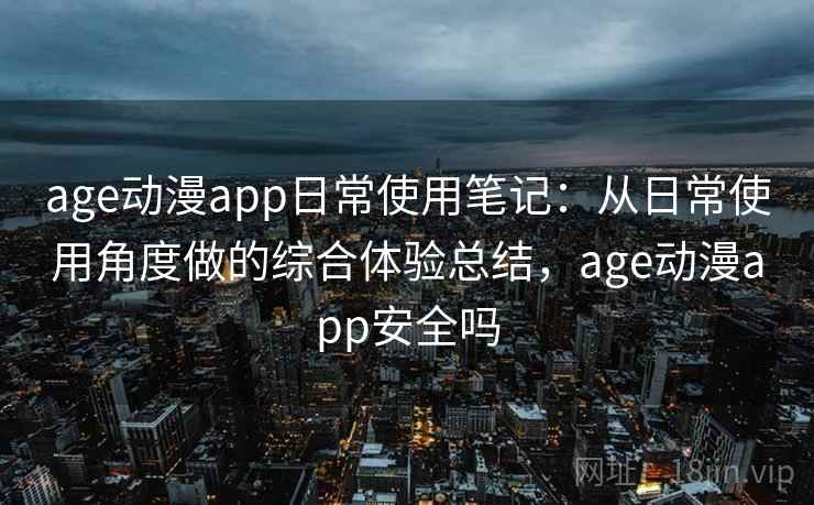age动漫app日常使用笔记：从日常使用角度做的综合体验总结，age动漫app安全吗