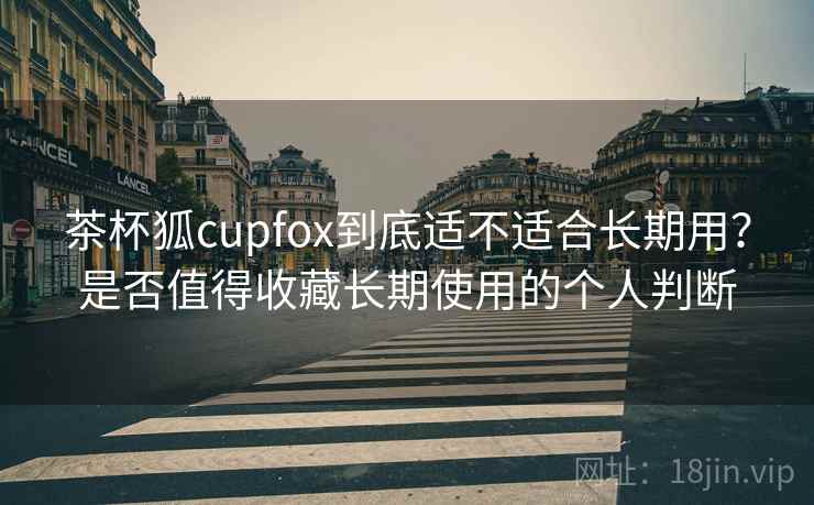茶杯狐cupfox到底适不适合长期用？是否值得收藏长期使用的个人判断