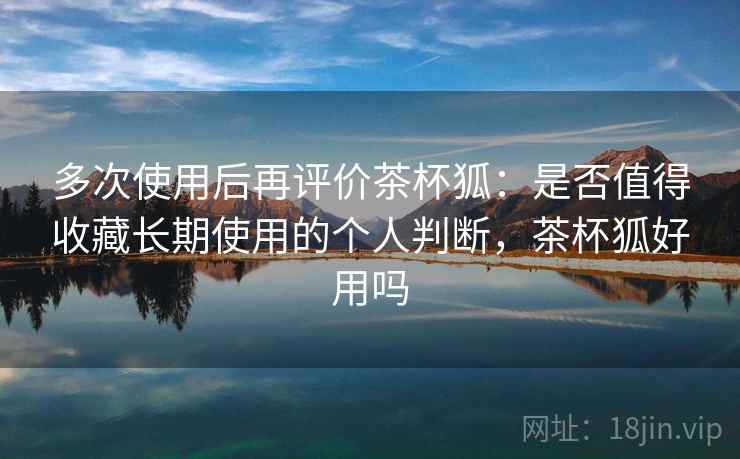 多次使用后再评价茶杯狐:是否值得收藏长期使用的个人判断,茶杯狐好用吗 多次使用后再评价茶杯狐:是否值得收藏长期使用的个人判断,茶杯狐好用吗