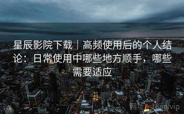 星辰影院下载｜高频使用后的个人结论：日常使用中哪些地方顺手，哪些需要适应