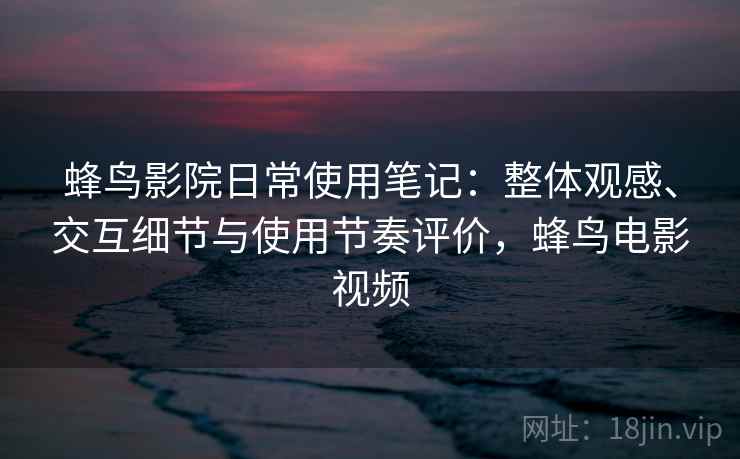 蜂鸟影院日常使用笔记：整体观感、交互细节与使用节奏评价，蜂鸟电影视频