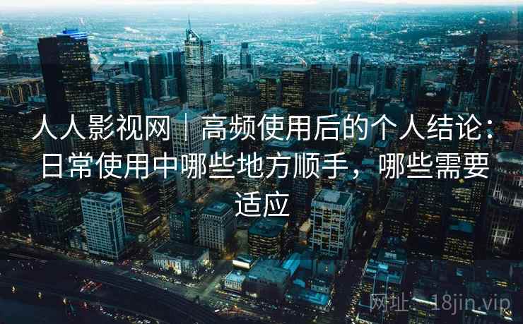 人人影视网｜高频使用后的个人结论：日常使用中哪些地方顺手，哪些需要适应
