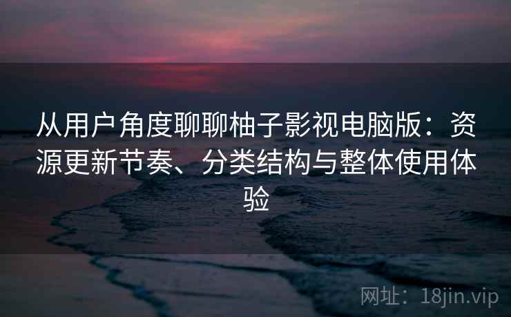从用户角度聊聊柚子影视电脑版：资源更新节奏、分类结构与整体使用体验