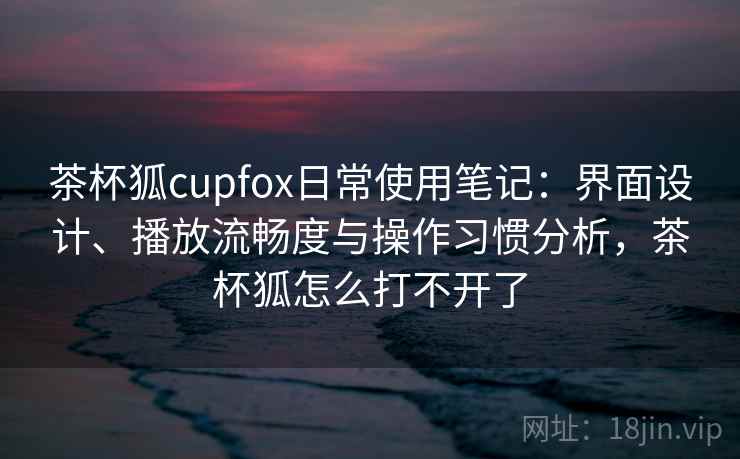 茶杯狐cupfox日常使用笔记：界面设计、播放流畅度与操作习惯分析，茶杯狐怎么打不开了