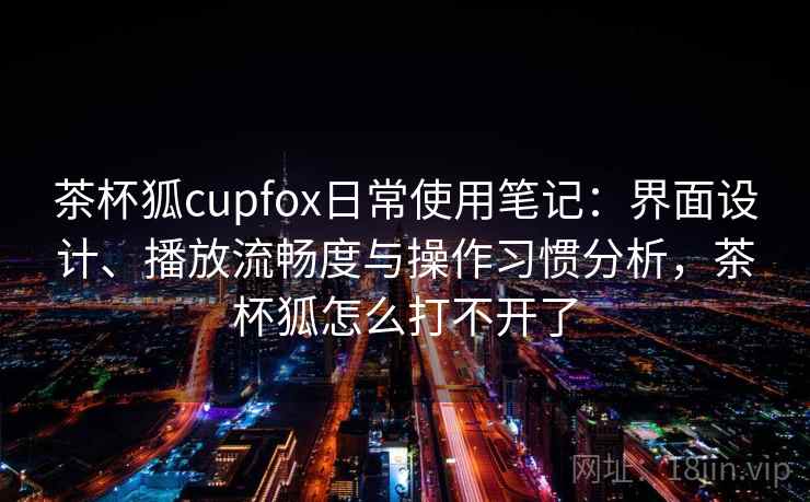 茶杯狐cupfox日常使用笔记：界面设计、播放流畅度与操作习惯分析，茶杯狐怎么打不开了