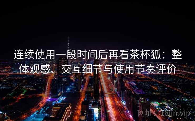 连续使用一段时间后再看茶杯狐：整体观感、交互细节与使用节奏评价