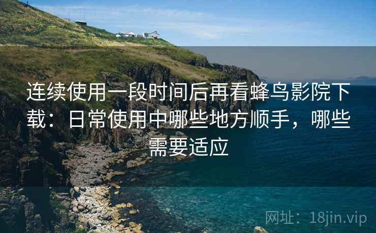 连续使用一段时间后再看蜂鸟影院下载：日常使用中哪些地方顺手，哪些需要适应