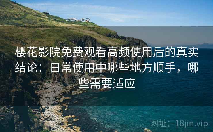 樱花影院免费观看高频使用后的真实结论：日常使用中哪些地方顺手，哪些需要适应