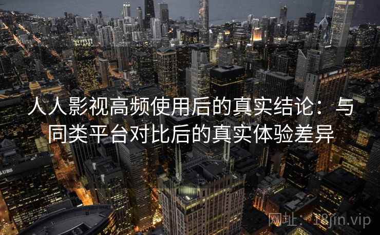 人人影视高频使用后的真实结论：与同类平台对比后的真实体验差异