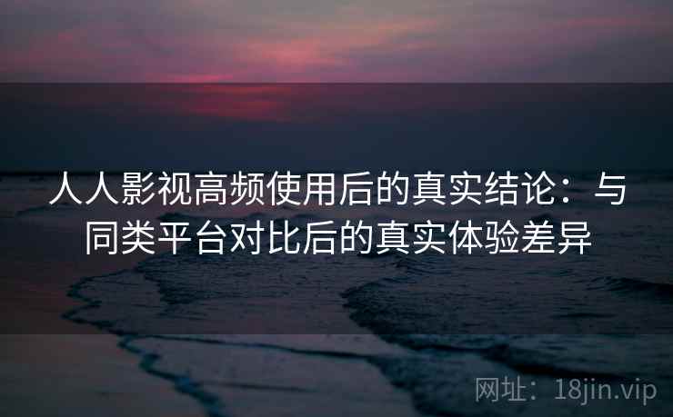 人人影视高频使用后的真实结论：与同类平台对比后的真实体验差异