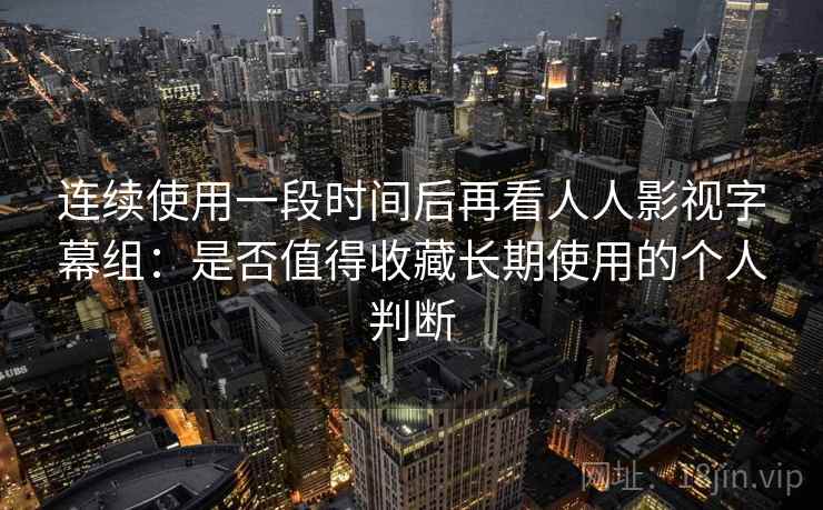 连续使用一段时间后再看人人影视字幕组：是否值得收藏长期使用的个人判断