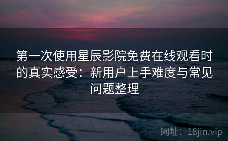 第一次使用星辰影院免费在线观看时的真实感受：新用户上手难度与常见问题整理